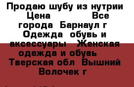 Продаю шубу из нутрии › Цена ­ 10 000 - Все города, Барнаул г. Одежда, обувь и аксессуары » Женская одежда и обувь   . Тверская обл.,Вышний Волочек г.